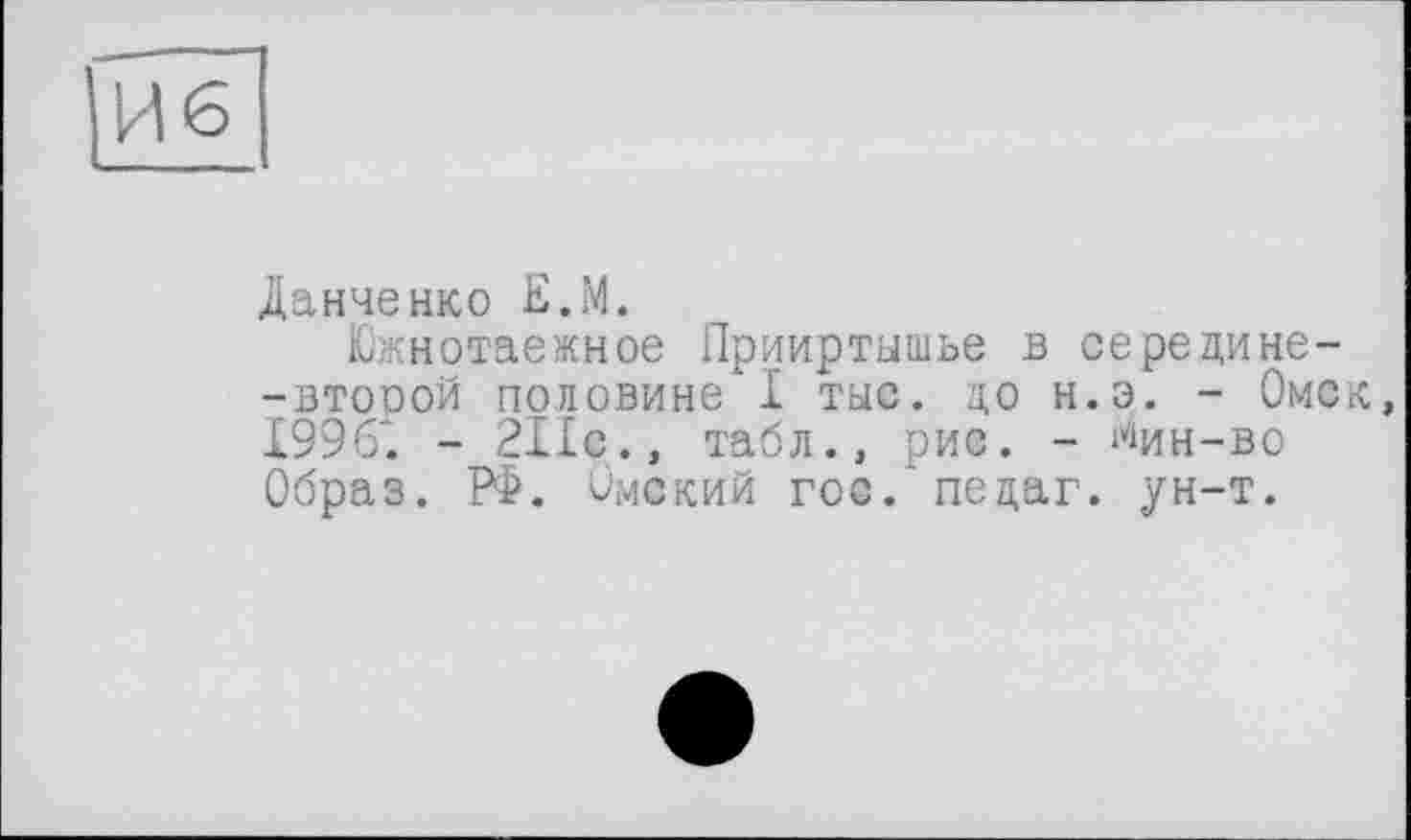 ﻿И6
Данченко Е.М.
Южнотаежное Прииртышье в серецине--второй половине I тыс. цо н.э. - Омск 1996". - 211с., табл., рис. - ^ин-во Образ. РФ. Омский гос. пецаг. ун-т.